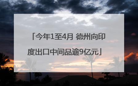 今年1至4月 德州向印度出口中间品逾9亿元