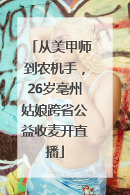 从美甲师到农机手，26岁亳州姑娘跨省公益收麦开直播