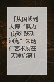 从国博到天博“魅力庚彩 跃动河海”朱炳仁艺术展在天津启幕