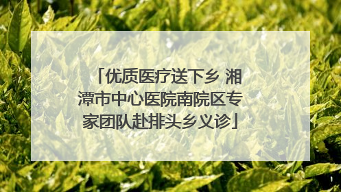 优质医疗送下乡 湘潭市中心医院南院区专家团队赴排头乡义诊