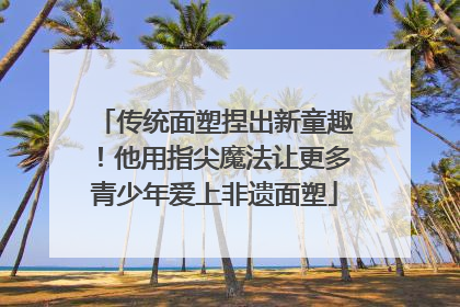 传统面塑捏出新童趣！他用指尖魔法让更多青少年爱上非遗面塑