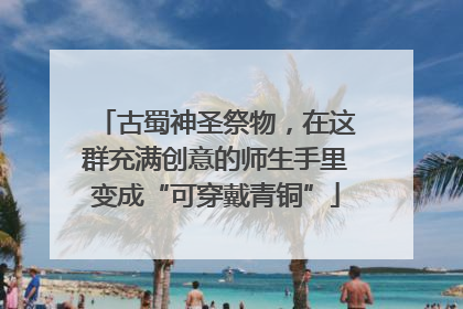 古蜀神圣祭物，在这群充满创意的师生手里变成“可穿戴青铜”