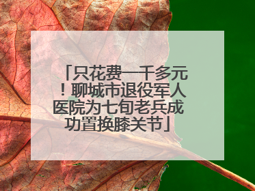 只花费一千多元！聊城市退役军人医院为七旬老兵成功置换膝关节