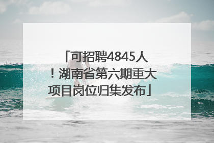 可招聘4845人！湖南省第六期重大项目岗位归集发布