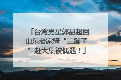 台湾男星郭品超回山东老家骑“三蹦子”赶大集被偶遇！