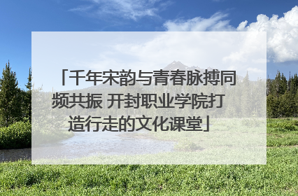 千年宋韵与青春脉搏同频共振 开封职业学院打造行走的文化课堂