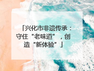 兴化市非遗传承：守住“老味道”，创造“新体验”