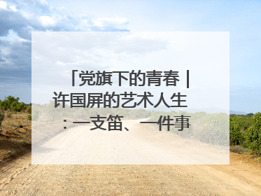 党旗下的青春｜许国屏的艺术人生：一支笛、一件事、一辈子
