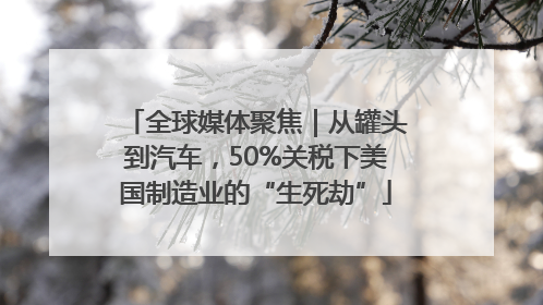全球媒体聚焦｜从罐头到汽车，50%关税下美国制造业的“生死劫”