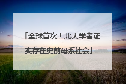 全球首次！北大学者证实存在史前母系社会
