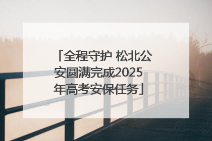 全程守护 松北公安圆满完成2025年高考安保任务