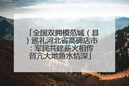 全国双拥模范城（县）巡礼河北省高碑店市：军民共建薪火相传 督亢大地鱼水情深