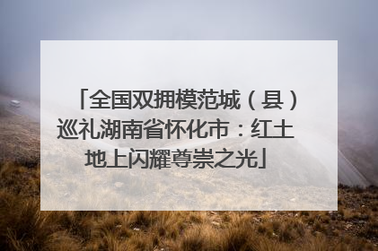 全国双拥模范城（县）巡礼湖南省怀化市：红土地上闪耀尊崇之光