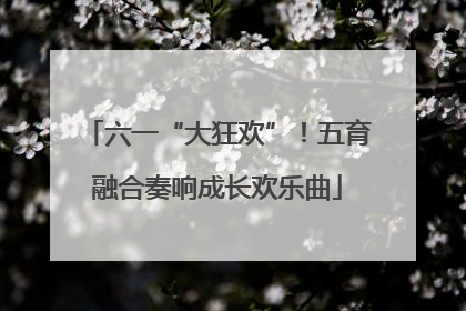 六一“大狂欢”！五育融合奏响成长欢乐曲