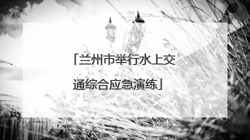兰州市举行水上交通综合应急演练