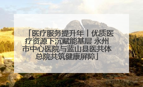 医疗服务提升年丨优质医疗资源下沉赋能基层 永州市中心医院与蓝山县医共体总院共筑健康屏障