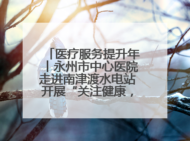 医疗服务提升年丨永州市中心医院走进南津渡水电站开展“关注健康，远离疾病”主题健康促进活动