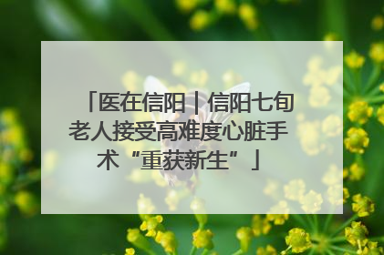 医在信阳｜信阳七旬老人接受高难度心脏手术“重获新生”