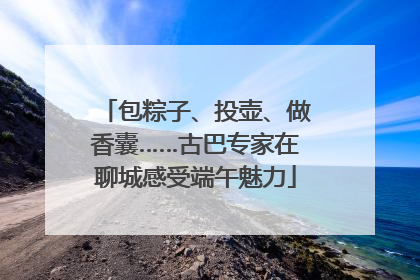包粽子、投壶、做香囊……古巴专家在聊城感受端午魅力