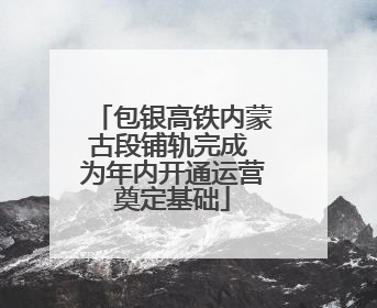 包银高铁内蒙古段铺轨完成 为年内开通运营奠定基础