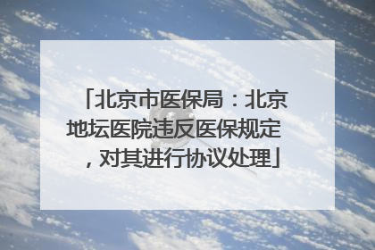 北京市医保局：北京地坛医院违反医保规定，对其进行协议处理