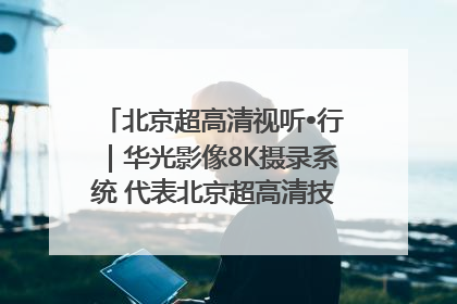 北京超高清视听•行｜华光影像8K摄录系统 代表北京超高清技术站上国家舞台