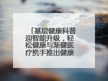 基层健康科普迎智能升级，轻松健康与渐健医疗携手推出健康公益专项行动