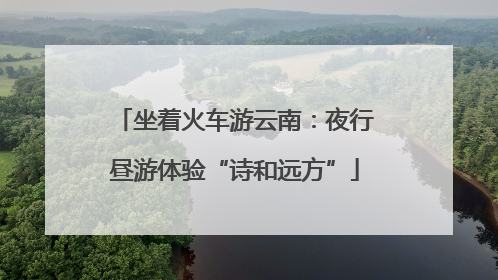 坐着火车游云南：夜行昼游体验“诗和远方”