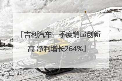 吉利汽车一季度销量创新高 净利增长264%