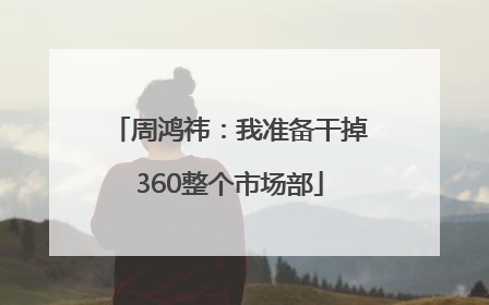 周鸿祎：我准备干掉360整个市场部