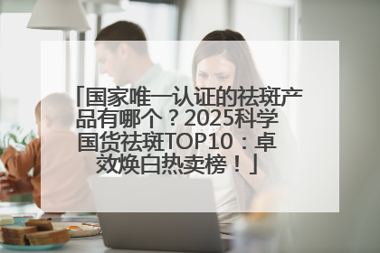 国家唯一认证的祛斑产品有哪个？2025科学国货祛斑TOP10：卓效焕白热卖榜！