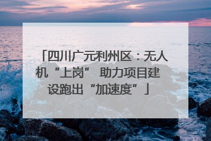 四川广元利州区：无人机“上岗” 助力项目建设跑出“加速度”