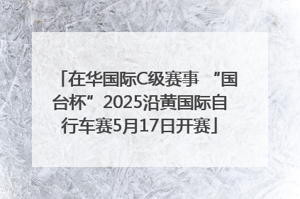 在华国际C级赛事 “国台杯”2025沿黄国际自行车赛5月17日开赛
