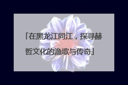 在黑龙江同江，探寻赫哲文化的渔歌与传奇