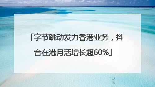 字节跳动发力香港业务，抖音在港月活增长超60%