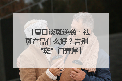 夏日淡斑逆袭：祛斑产品什么好？告别“斑”门弄斧