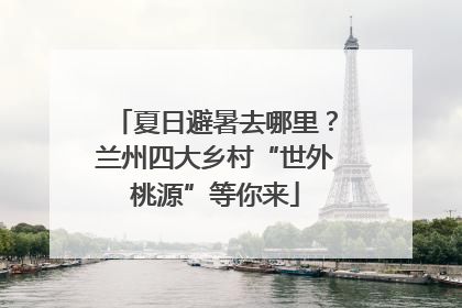 夏日避暑去哪里？兰州四大乡村“世外桃源”等你来