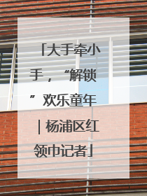 大手牵小手，“解锁”欢乐童年｜杨浦区红领巾记者