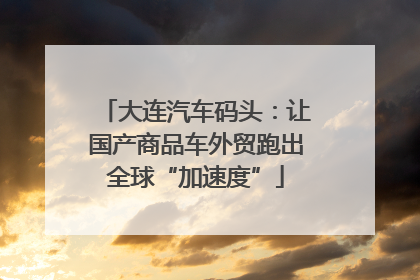 大连汽车码头：让国产商品车外贸跑出全球“加速度”
