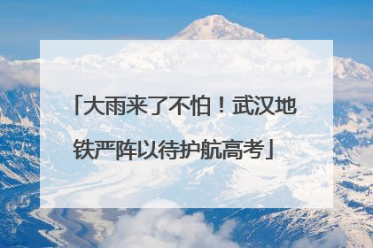 大雨来了不怕！武汉地铁严阵以待护航高考