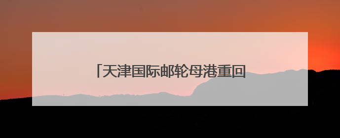 天津国际邮轮母港重回双邮轮母港运营模式