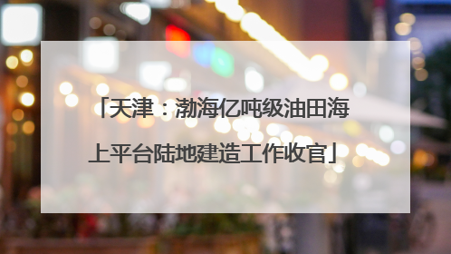 天津：渤海亿吨级油田海上平台陆地建造工作收官