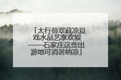 太行叠翠藏凉夏 戏水品艺享欢娱——石家庄这些出游地可消暑纳凉