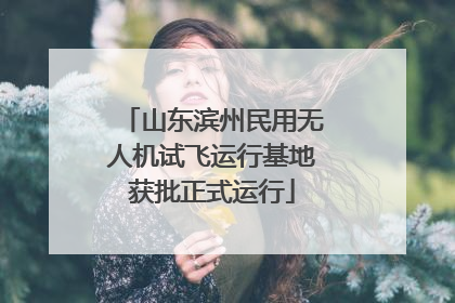 山东滨州民用无人机试飞运行基地获批正式运行