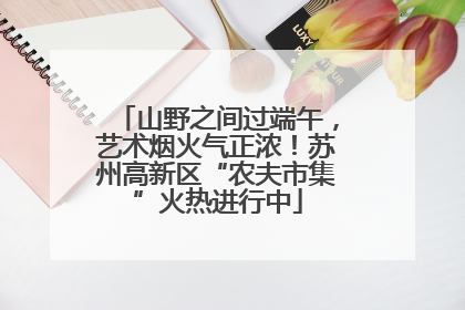 山野之间过端午，艺术烟火气正浓！苏州高新区“农夫市集”火热进行中