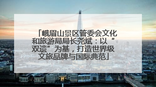 峨眉山景区管委会文化和旅游局局长尧斌：以“双遗”为基，打造世界级文旅品牌与国际典范