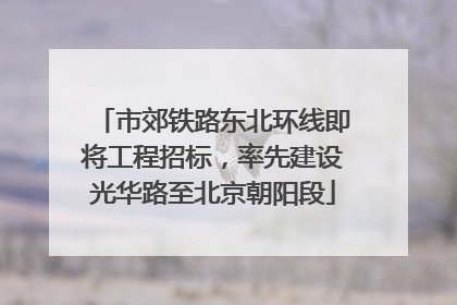 市郊铁路东北环线即将工程招标，率先建设光华路至北京朝阳段