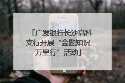 广发银行长沙高科支行开展“金融知识万里行”活动