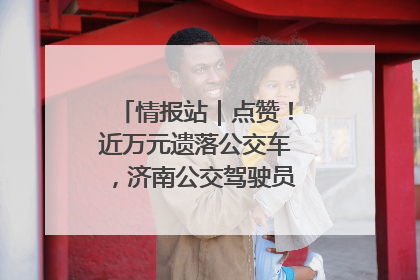 情报站｜点赞！近万元遗落公交车，济南公交驾驶员乘客接力还失主