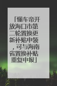 懂车帝开放海口市第二轮置换更新补贴申领，可与海南省置换补贴重复申报